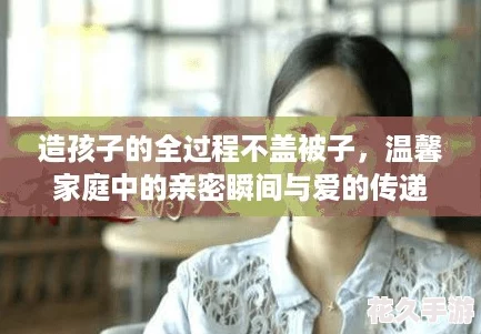 造孩子的全過程不蓋被子-溫馨家庭中的親密瞬間與愛的傳遞