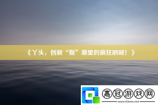 丫頭-創(chuàng)新“娶”潮里的瘋狂吶喊！