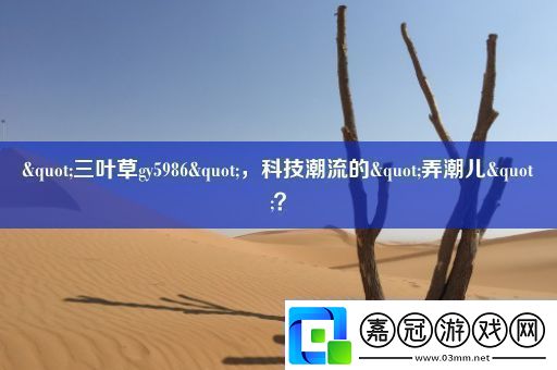 &quot;三葉草gy5986&quot;-科技潮流的&quot;弄潮兒&quot;