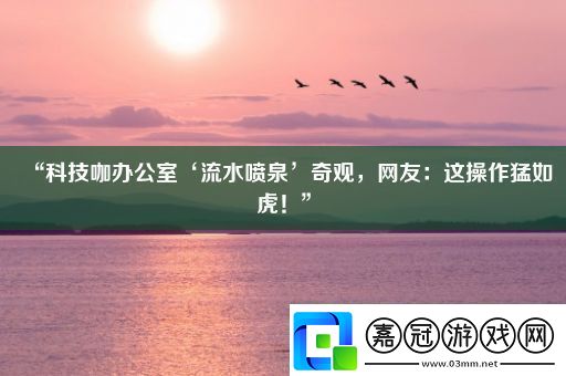 “科技咖辦公室‘流水噴泉’奇觀網友：這操作猛如虎！”